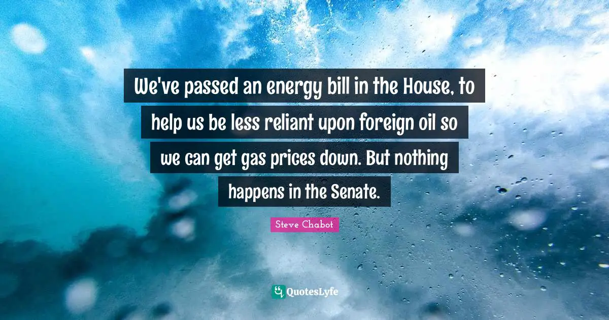 We've passed an energy bill in the House, to help us be less reliant upon foreign oil so we can get gas prices down. But nothing happens in the Senate.