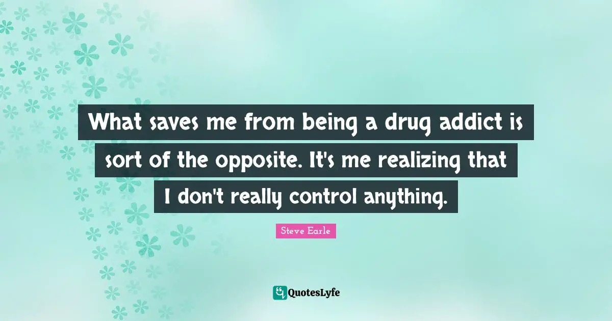 What saves me from being a drug addict is sort of the opposite. It's me realizing that I don't really control anything.