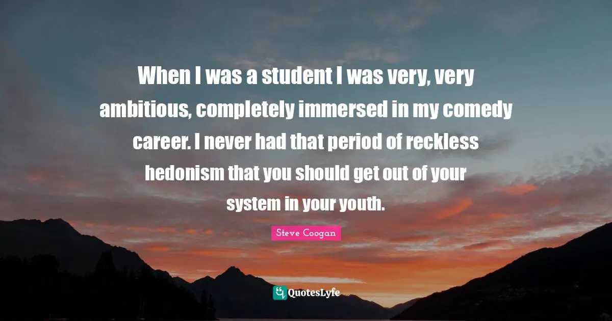 When I was a student I was very, very ambitious, completely immersed in my comedy career. I never had that period of reckless hedonism that you should get out of your system in your youth.