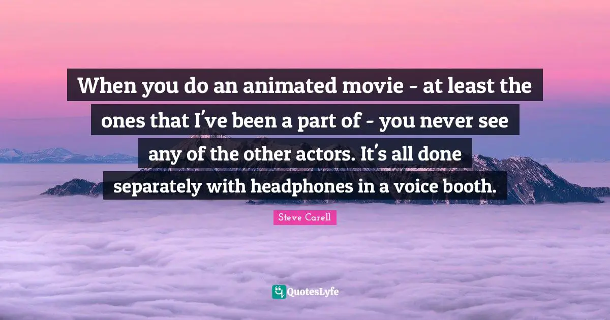 Actors Quotes: "When you do an animated movie - at least the ones that I've been a part of - you never see any of the other actors. It's all done separately with headphones in a voice booth."