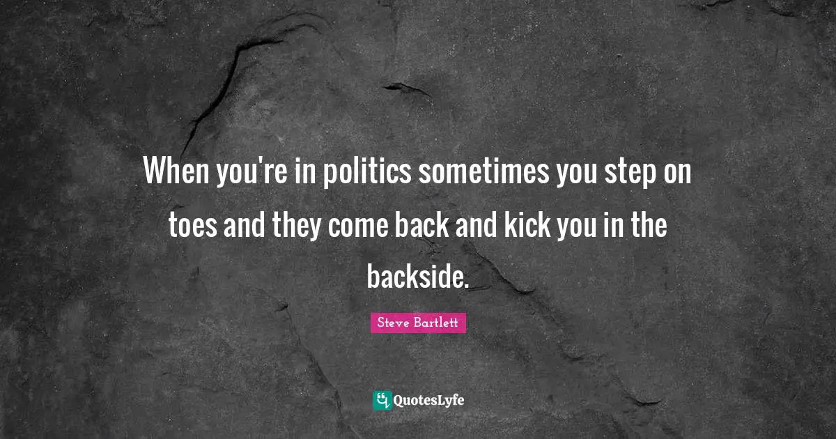 Steve Bartlett Quotes: "When you're in politics sometimes you step on toes and they come back and kick you in the backside."