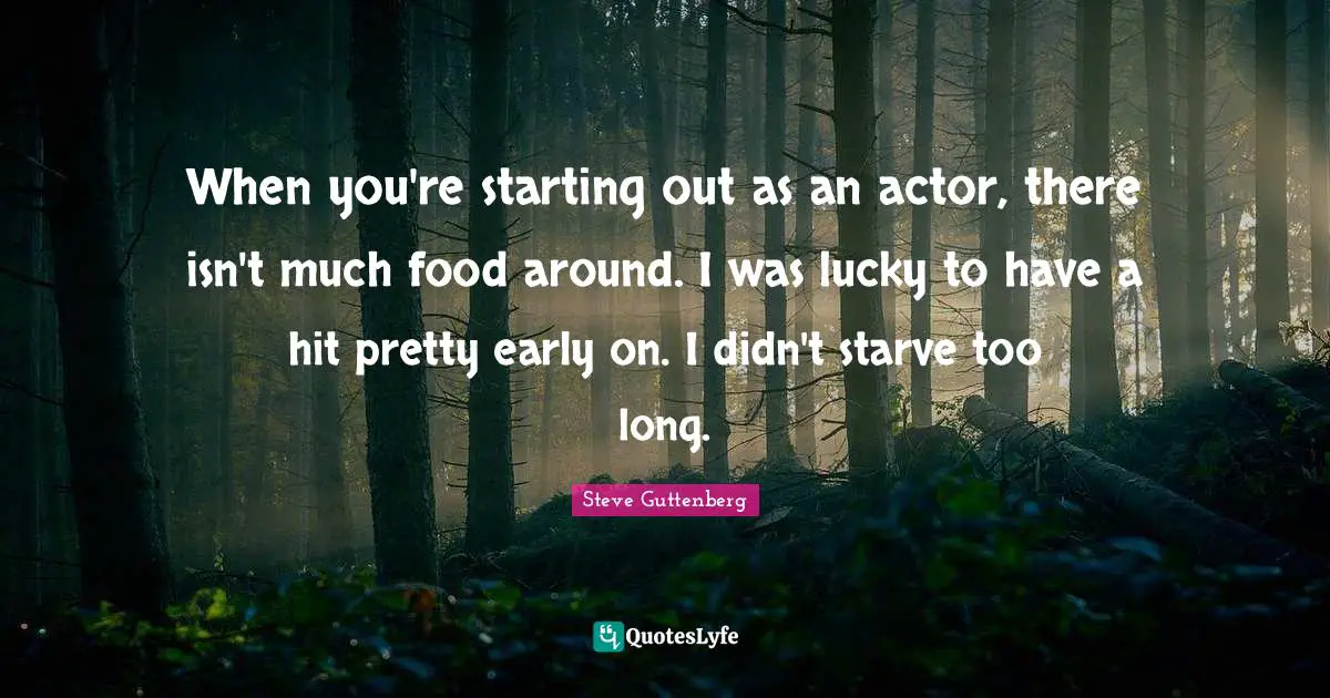 When you're starting out as an actor, there isn't much food around. I was lucky to have a hit pretty early on. I didn't starve too long.