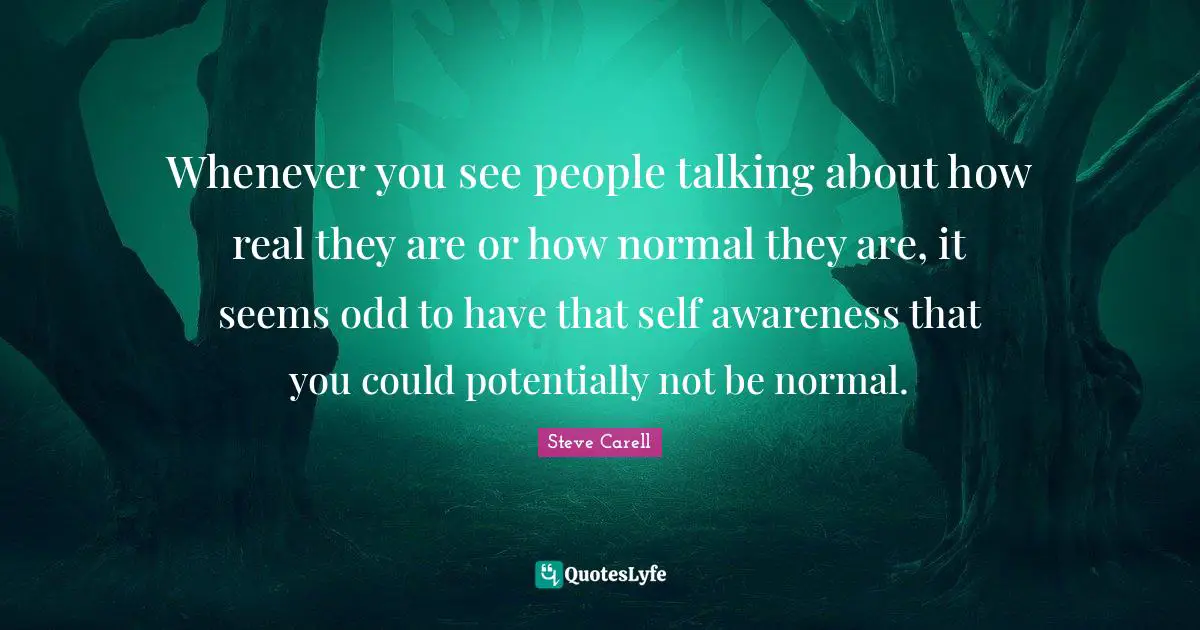 Whenever you see people talking about how real they are or how normal they are, it seems odd to have that self awareness that you could potentially not be normal.