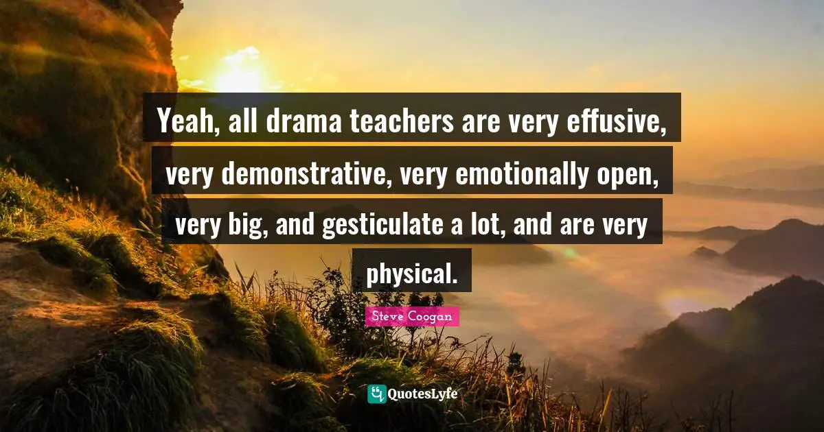 Yeah, all drama teachers are very effusive, very demonstrative, very emotionally open, very big, and gesticulate a lot, and are very physical.