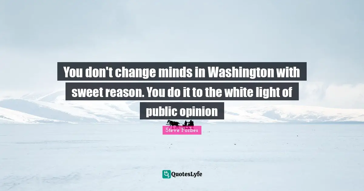 You don't change minds in Washington with sweet reason. You do it to the white light of public opinion