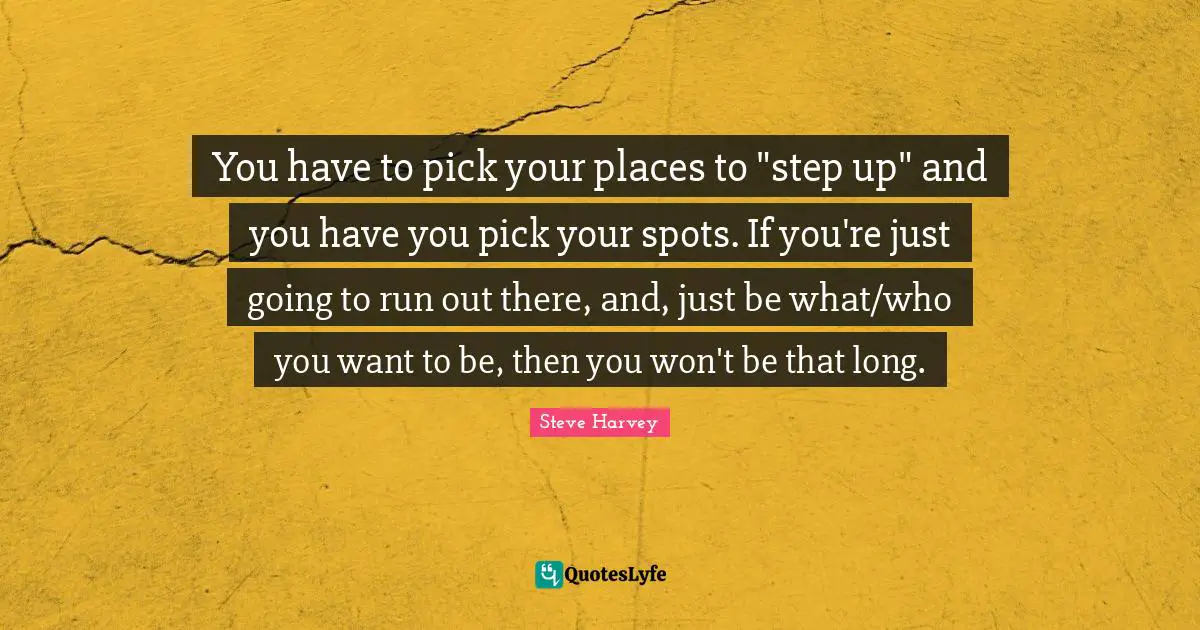 You have to pick your places to "step up" and you have you pick your spots. If you're just going to run out there, and, just be what/who you want to be, then you won't be that long.