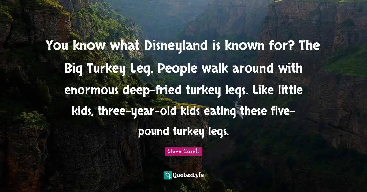 You know what Disneyland is known for? The Big Turkey Leg. People walk around with enormous deep-fried turkey legs. Like little kids, three-year-old kids eating these five-pound turkey legs.