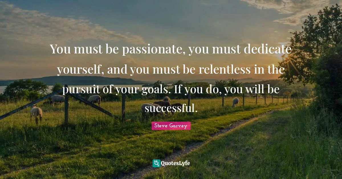 You must be passionate, you must dedicate yourself, and you must be relentless in the pursuit of your goals. If you do, you will be successful.