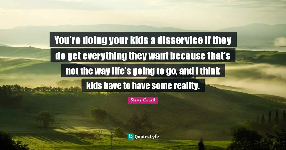 You're doing your kids a disservice if they do get everything they want because that's not the way life's going to go, and I think kids have to have some reality.