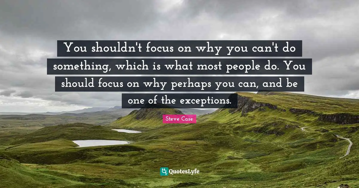 You shouldn't focus on why you can't do something, which is what most people do. You should focus on why perhaps you can, and be one of the exceptions.