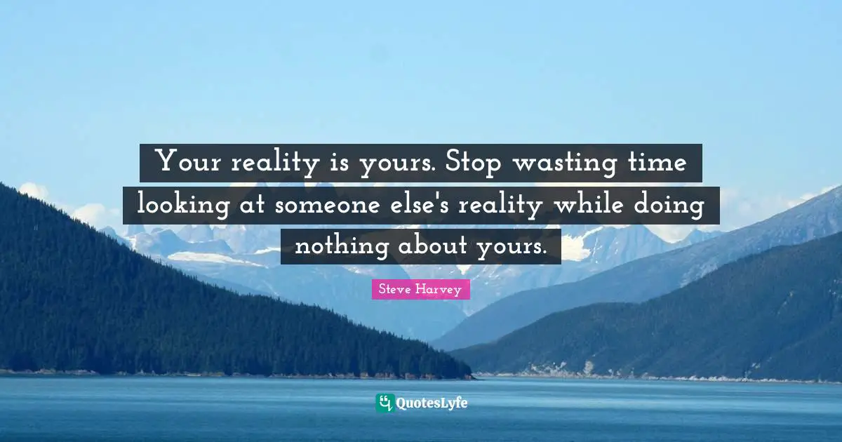 Your reality is yours. Stop wasting time looking at someone else's reality while doing nothing about yours.
