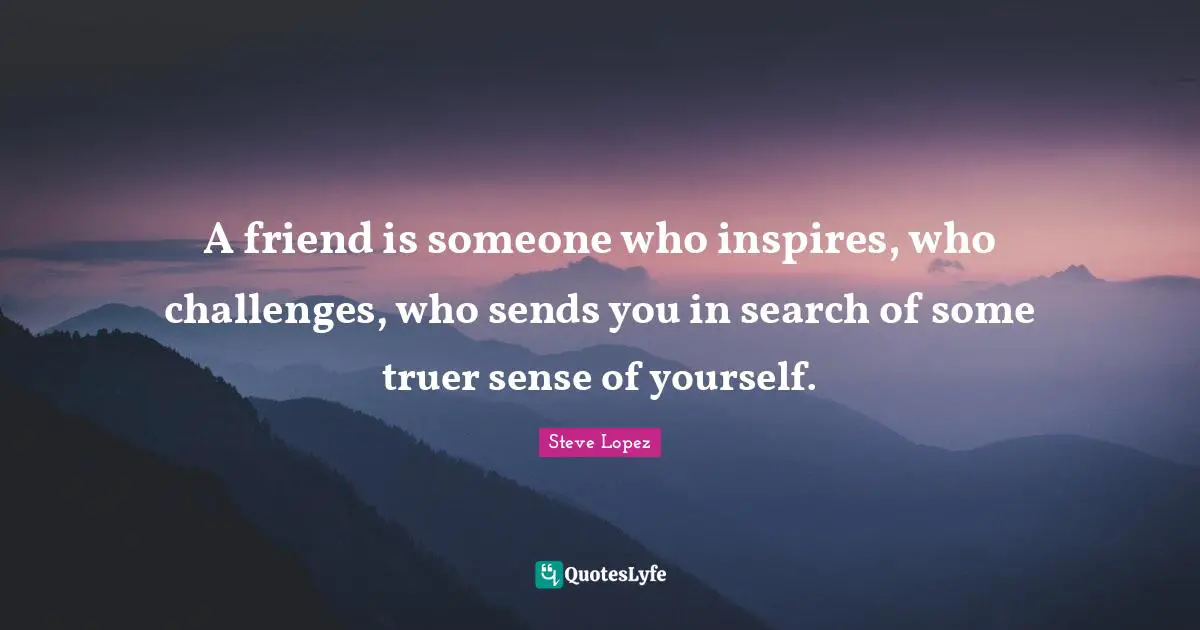A friend is someone who inspires, who challenges, who sends you in search of some truer sense of yourself.
