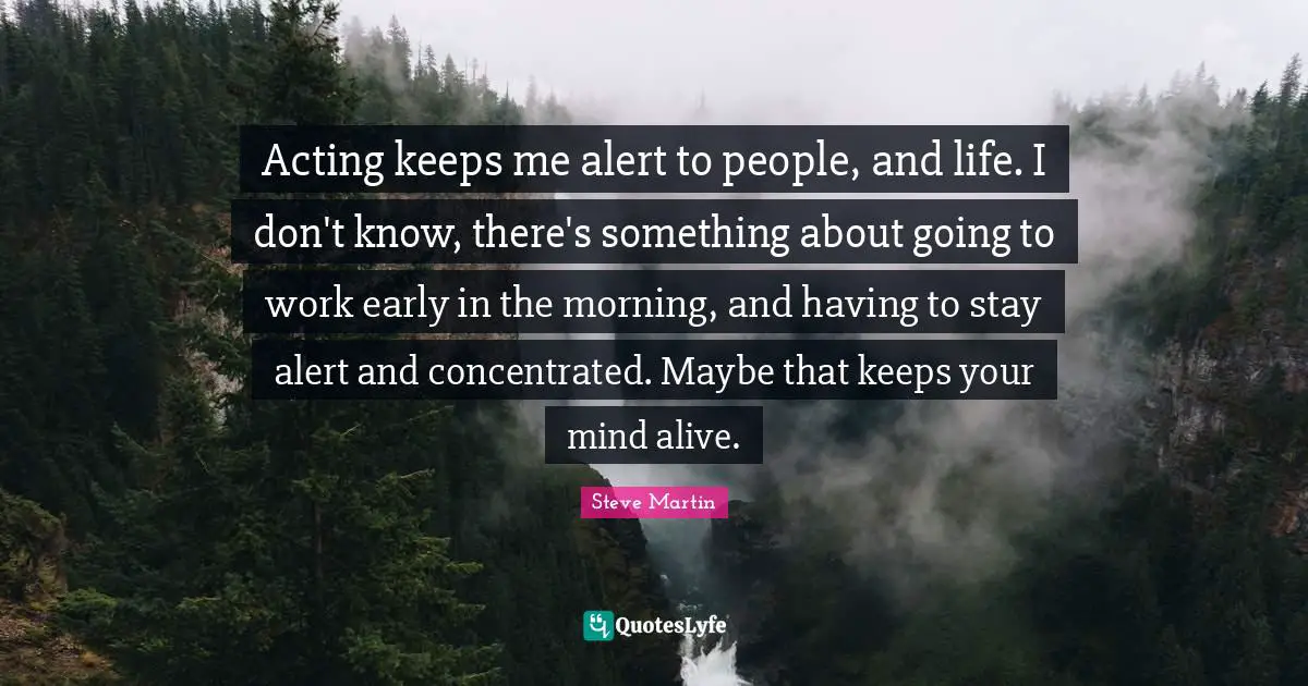 Acting keeps me alert to people, and life. I don't know, there's something about going to work early in the morning, and having to stay alert and concentrated. Maybe that keeps your mind alive.