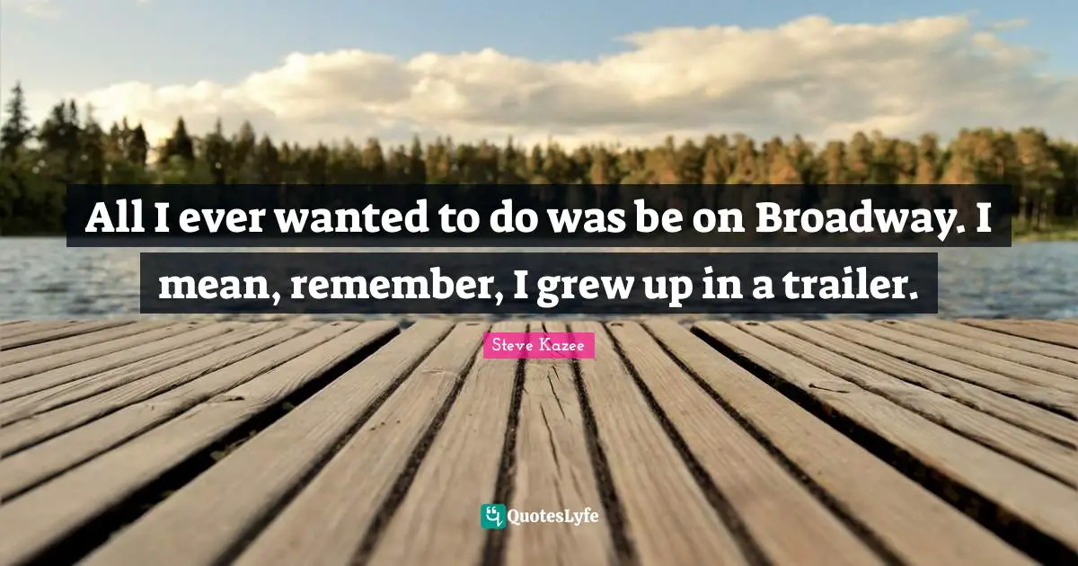 All I ever wanted to do was be on Broadway. I mean, remember, I grew up in a trailer.