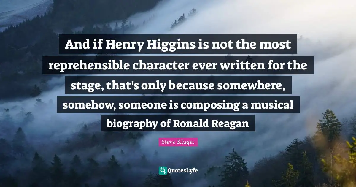 And if Henry Higgins is not the most reprehensible character ever written for the stage, that's only because somewhere, somehow, someone is composing a musical biography of Ronald Reagan