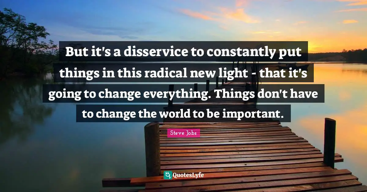 But it's a disservice to constantly put things in this radical new light - that it's going to change everything. Things don't have to change the world to be important.