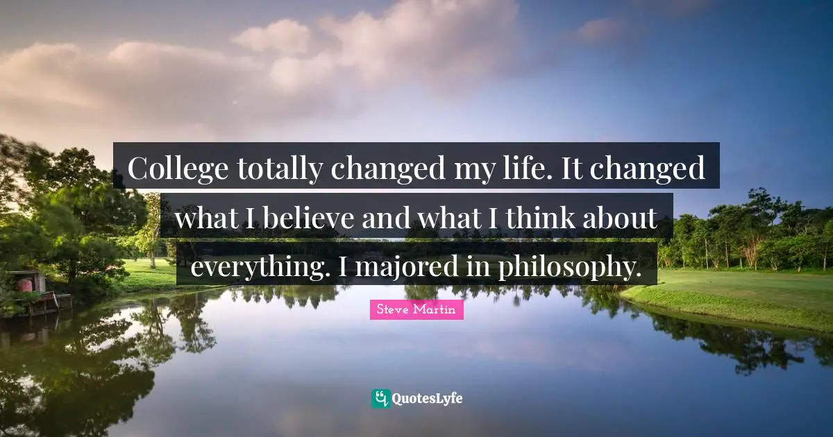 College totally changed my life. It changed what I believe and what I think about everything. I majored in philosophy.