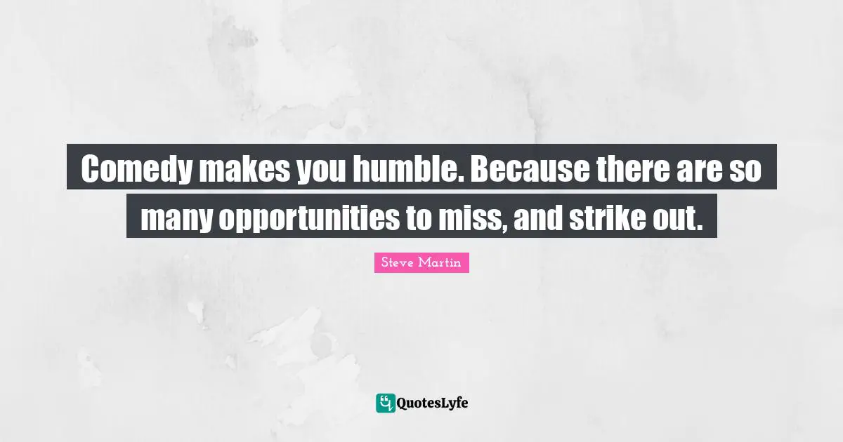 Comedy makes you humble. Because there are so many opportunities to miss, and strike out.