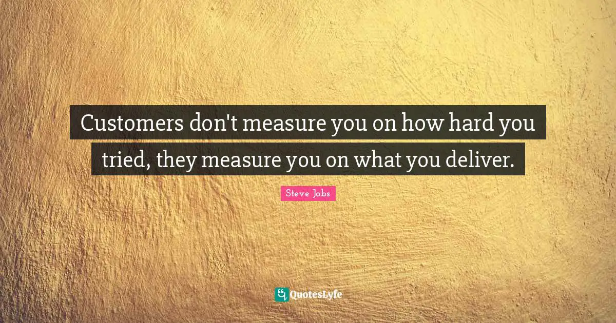 Customers don't measure you on how hard you tried, they measure you on what you deliver.