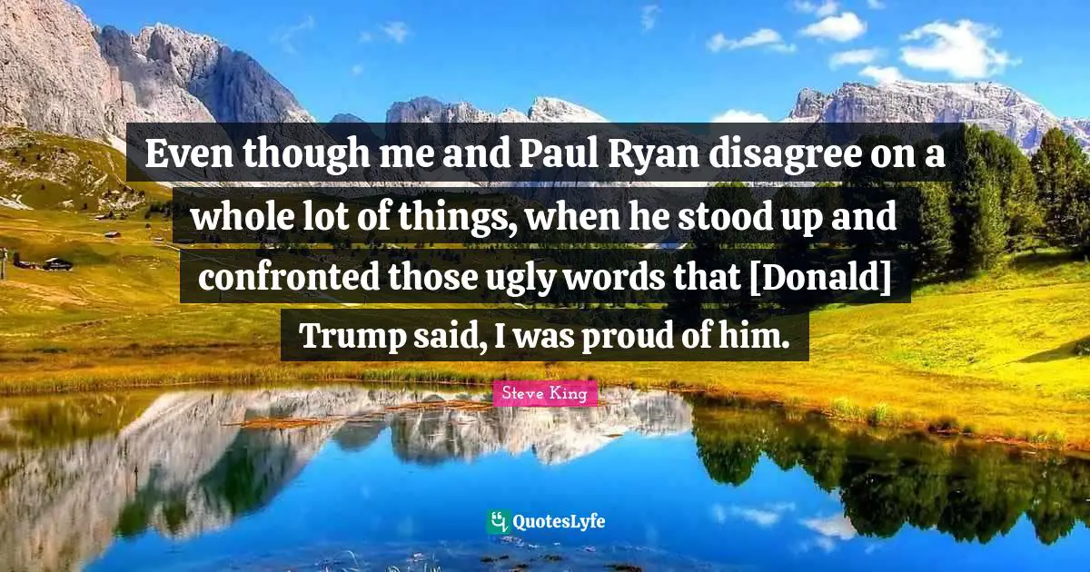 Even though me and Paul Ryan disagree on a whole lot of things, when he stood up and confronted those ugly words that [Donald] Trump said, I was proud of him.