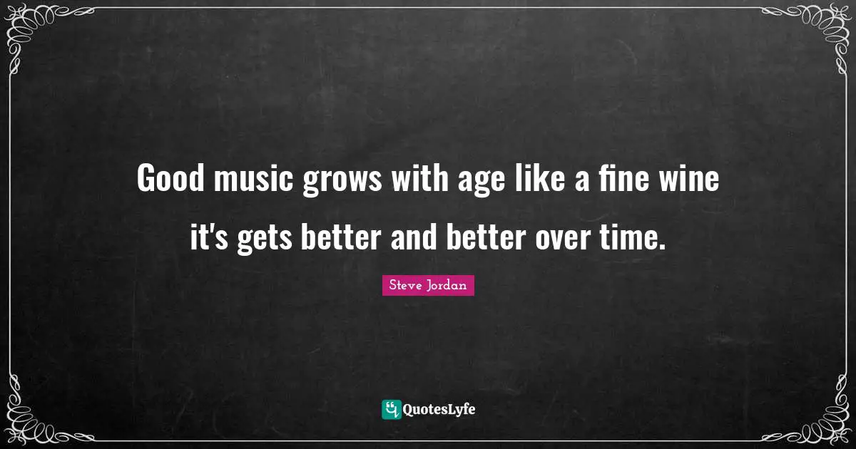 Good music grows with age like a fine wine it's gets better and better over time.