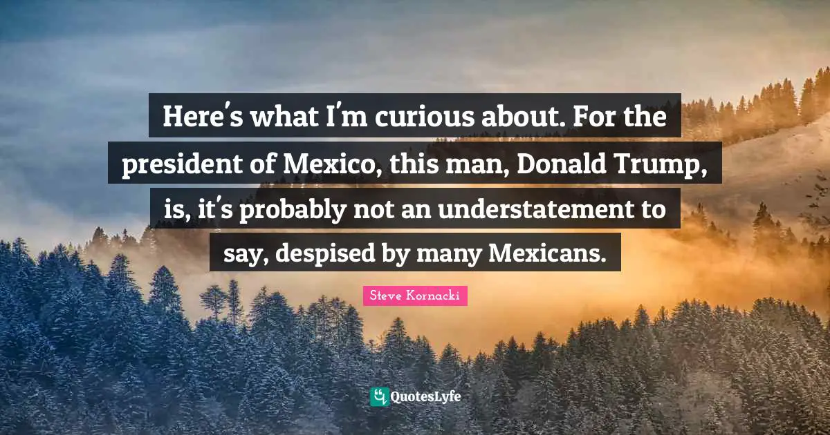 Here's what I'm curious about. For the president of Mexico, this man, Donald Trump, is, it's probably not an understatement to say, despised by many Mexicans.