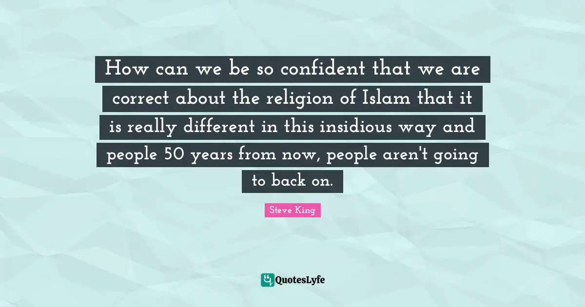 How can we be so confident that we are correct about the religion of Islam that it is really different in this insidious way and people 50 years from now, people aren't going to back on.