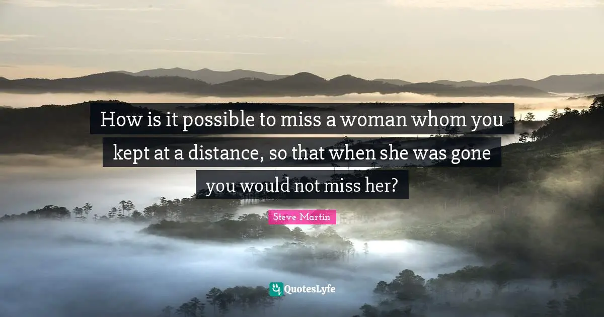 How is it possible to miss a woman whom you kept at a distance, so that when she was gone you would not miss her?