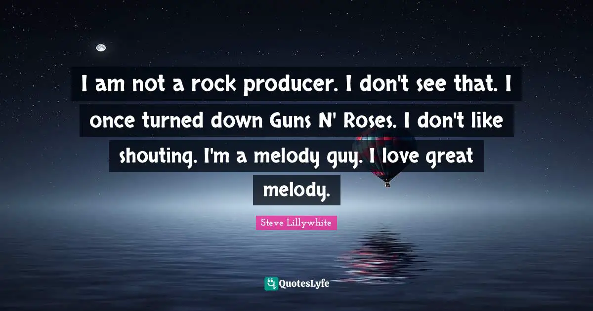 I am not a rock producer. I don't see that. I once turned down Guns N' Roses. I don't like shouting. I'm a melody guy. I love great melody.