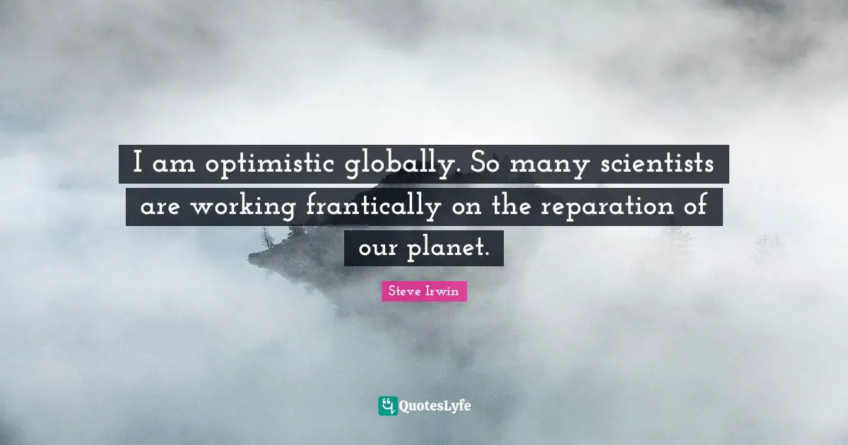 I am optimistic globally. So many scientists are working frantically on the reparation of our planet.