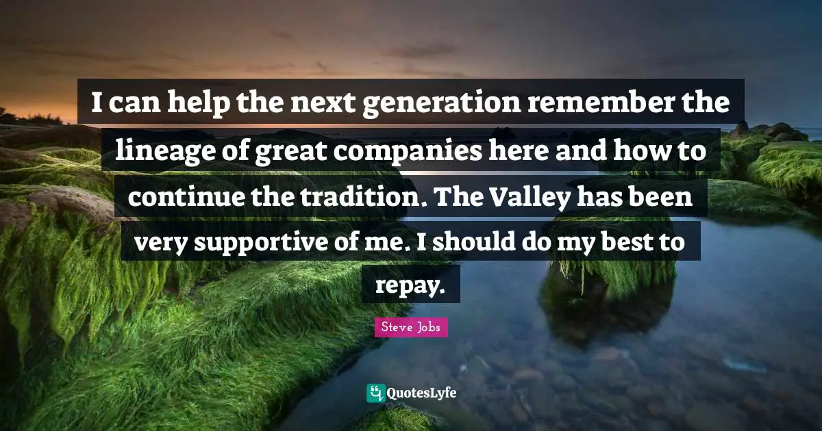 I can help the next generation remember the lineage of great companies here and how to continue the tradition. The Valley has been very supportive of me. I should do my best to repay.