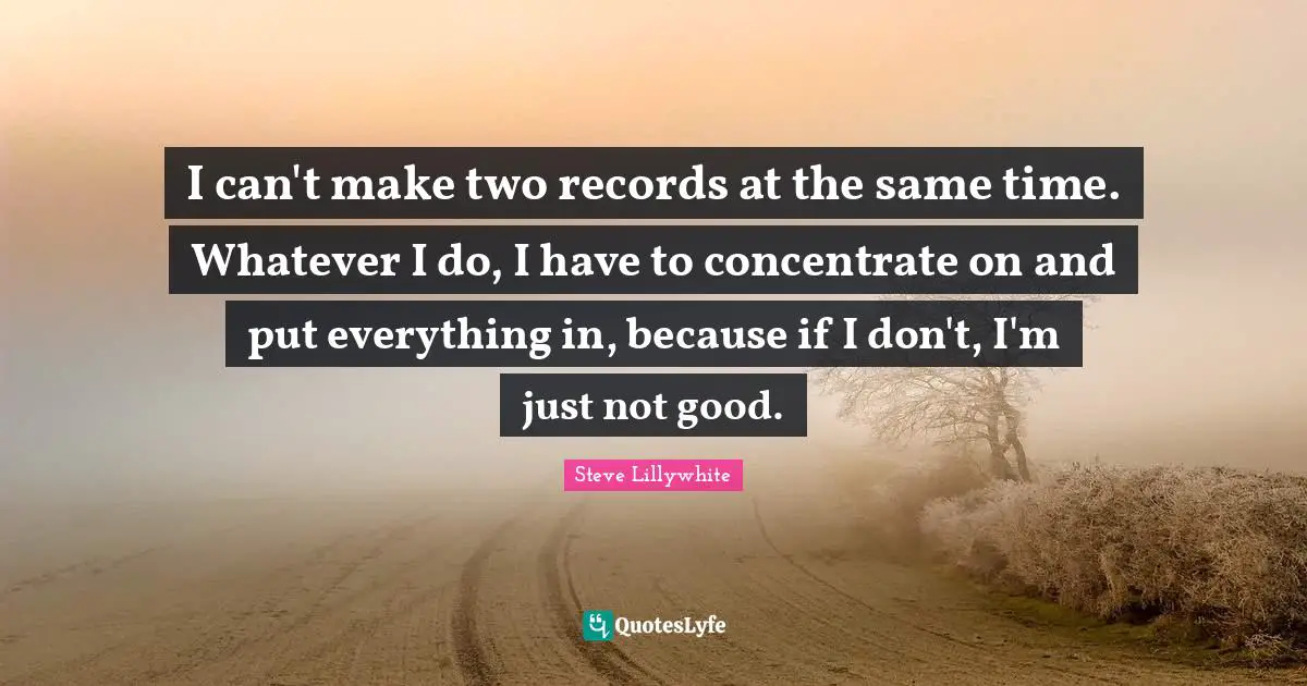 I can't make two records at the same time. Whatever I do, I have to concentrate on and put everything in, because if I don't, I'm just not good.