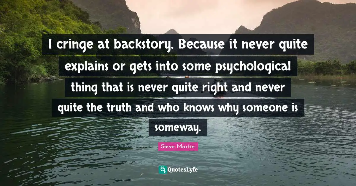 I cringe at backstory. Because it never quite explains or gets into some psychological thing that is never quite right and never quite the truth and who knows why someone is someway.