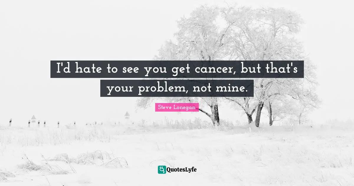 I'd hate to see you get cancer, but that's your problem, not mine.