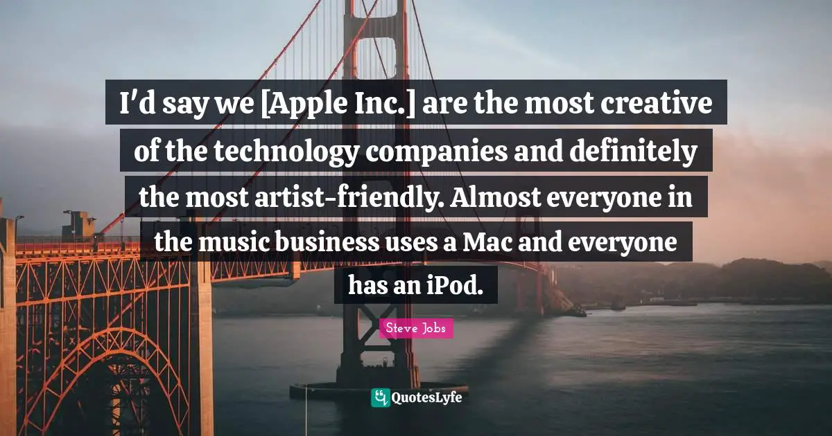 I'd say we [Apple Inc.] are the most creative of the technology companies and definitely the most artist-friendly. Almost everyone in the music business uses a Mac and everyone has an iPod.