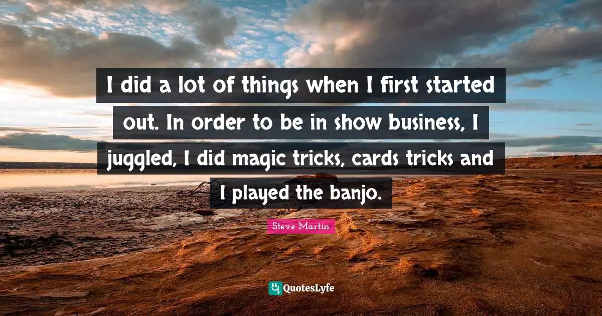 I did a lot of things when I first started out. In order to be in show business, I juggled, I did magic tricks, cards tricks and I played the banjo.