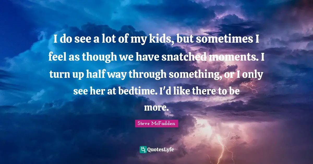 I do see a lot of my kids, but sometimes I feel as though we have snatched moments. I turn up half way through something, or I only see her at bedtime. I'd like there to be more.