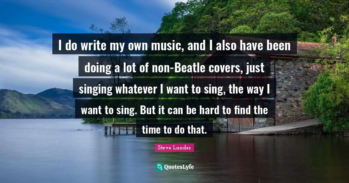 I do write my own music, and I also have been doing a lot of non-Beatle covers, just singing whatever I want to sing, the way I want to sing. But it can be hard to find the time to do that.