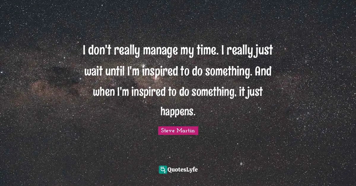 I don't really manage my time. I really just wait until I'm inspired to do something. And when I'm inspired to do something, it just happens.