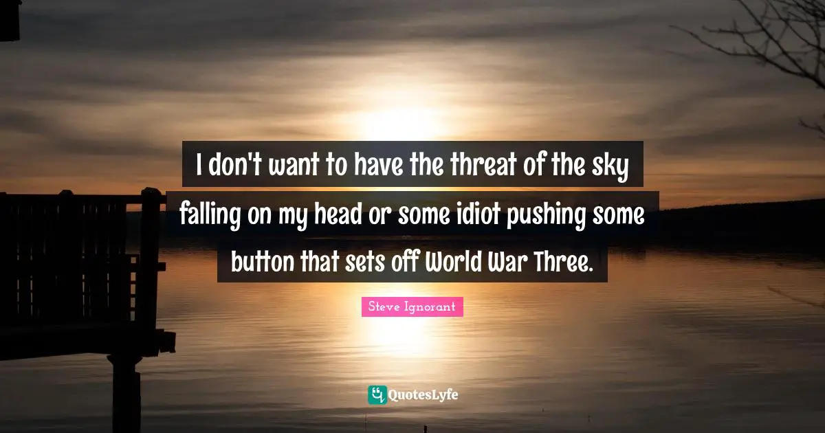I don't want to have the threat of the sky falling on my head or some idiot pushing some button that sets off World War Three.