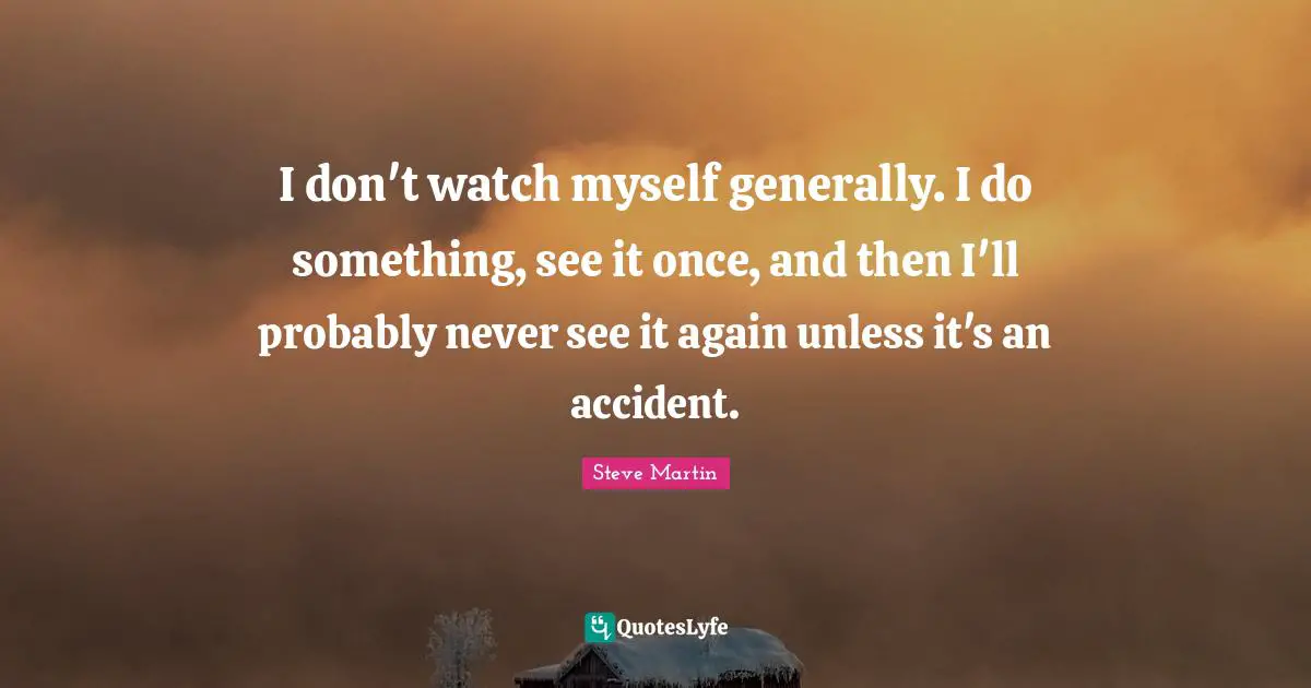 I don't watch myself gener­ally. I do something, see it once, and then I'll probably never see it again unless it's an accident.