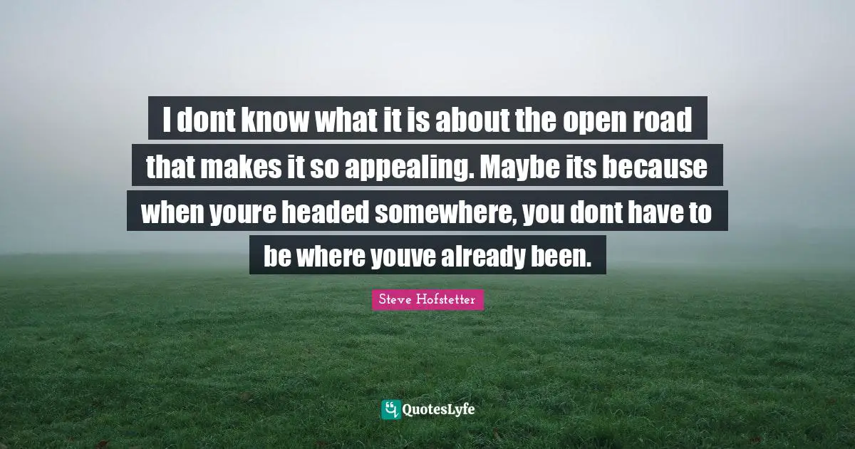 I dont know what it is about the open road that makes it so appealing. Maybe its because when youre headed somewhere, you dont have to be where youve already been.
