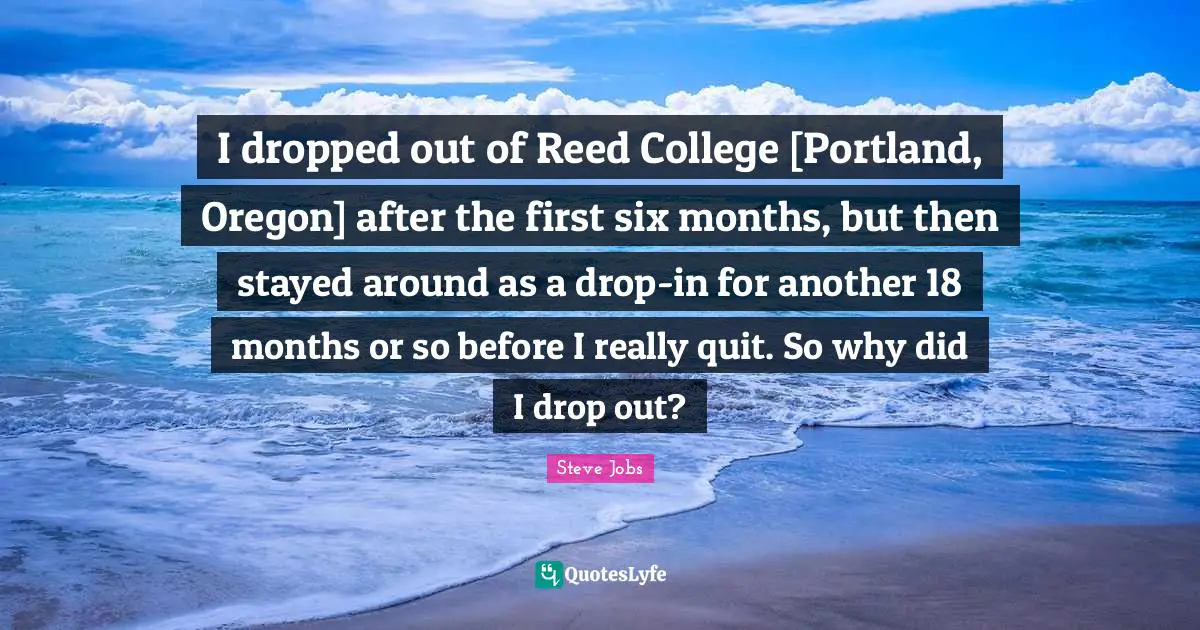 I dropped out of Reed College [Portland, Oregon] after the first six months, but then stayed around as a drop-in for another 18 months or so before I really quit. So why did I drop out?