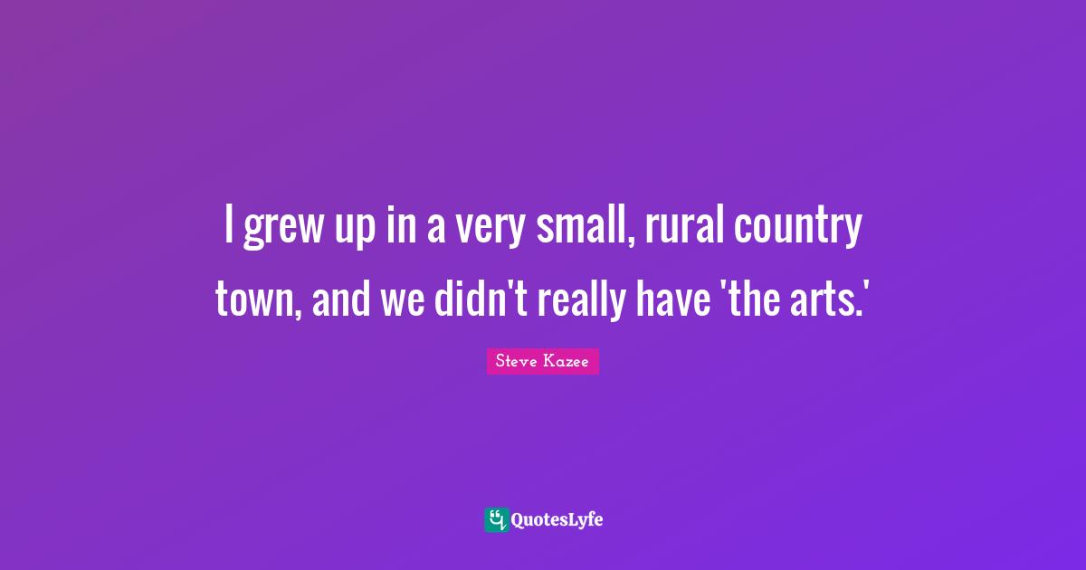 I grew up in a very small, rural country town, and we didn't really have 'the arts.'