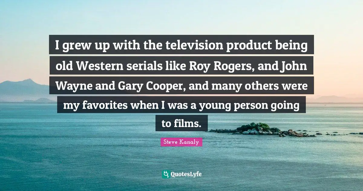 I grew up with the television product being old Western serials like Roy Rogers, and John Wayne and Gary Cooper, and many others were my favorites when I was a young person going to films.