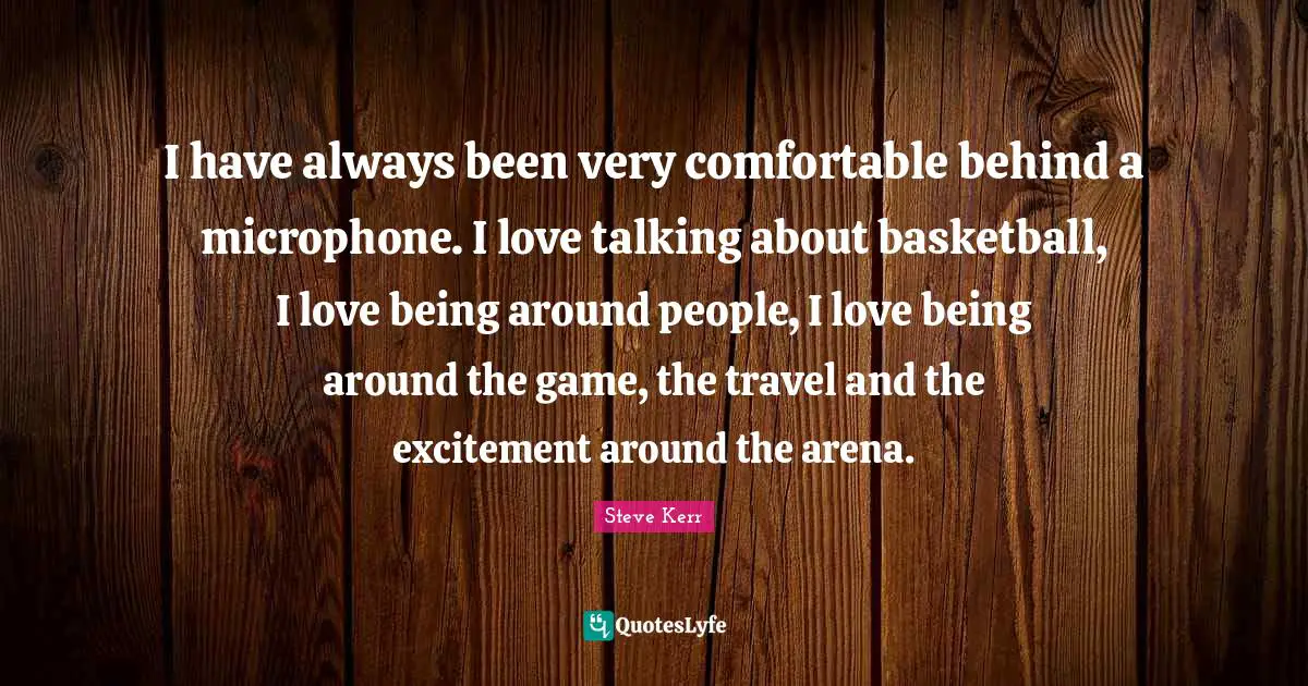 I have always been very comfortable behind a microphone. I love talking about basketball, I love being around people, I love being around the game, the travel and the excitement around the arena.