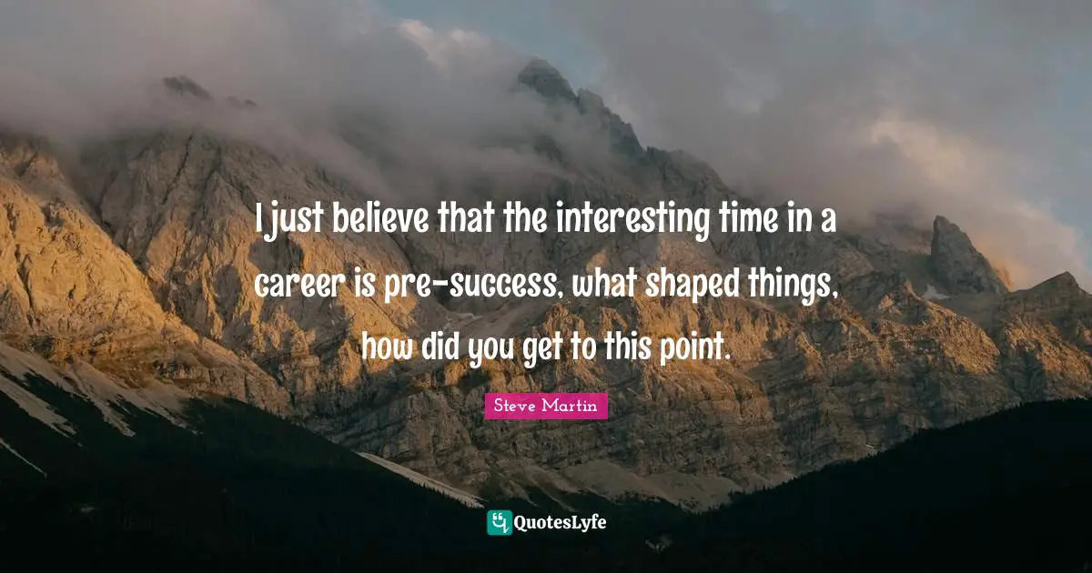 I just believe that the interesting time in a career is pre-success, what shaped things, how did you get to this point.