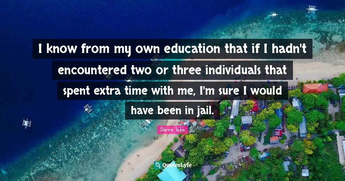 I know from my own education that if I hadn't encountered two or three individuals that spent extra time with me, I'm sure I would have been in jail.