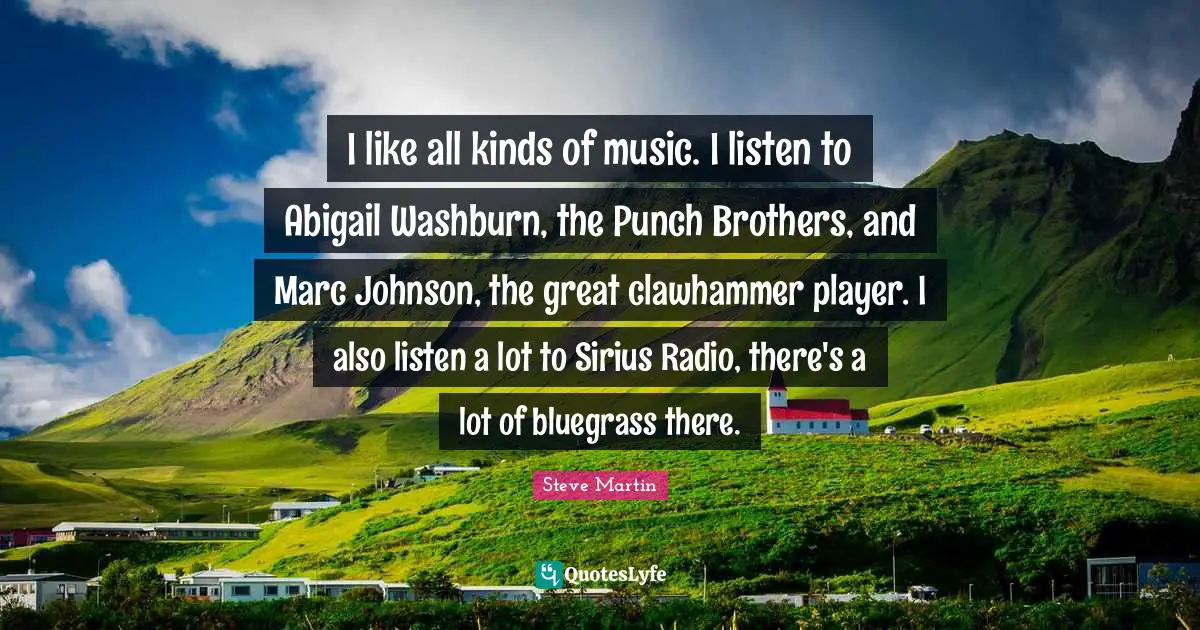 I like all kinds of music. I listen to Abigail Washburn, the Punch Brothers, and Marc Johnson, the great clawhammer player. I also listen a lot to Sirius Radio, there's a lot of bluegrass there.