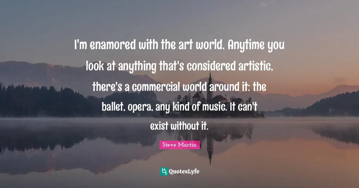 I'm enamored with the art world. Anytime you look at anything that's considered artistic, there's a commercial world around it: the ballet, opera, any kind of music. It can't exist without it.